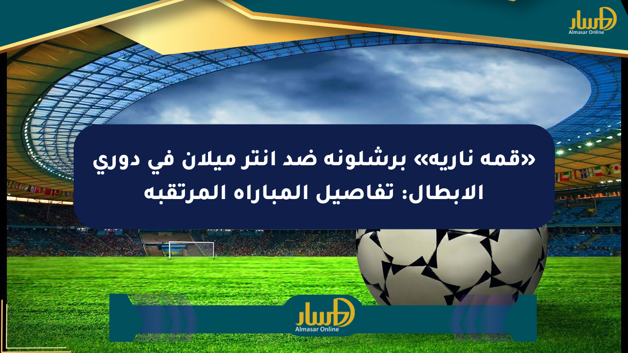 «قمة نارية» برشلونة ضد إنتر ميلان في دوري الأبطال: تفاصيل المباراة المرتقبة